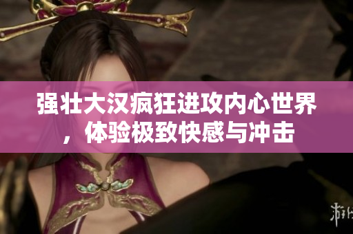 强壮大汉疯狂进攻内心世界，体验极致快感与冲击