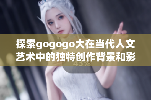 探索gogogo大在当代人文艺术中的独特创作背景和影响