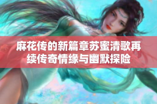 麻花传的新篇章苏蜜清歌再续传奇情缘与幽默探险