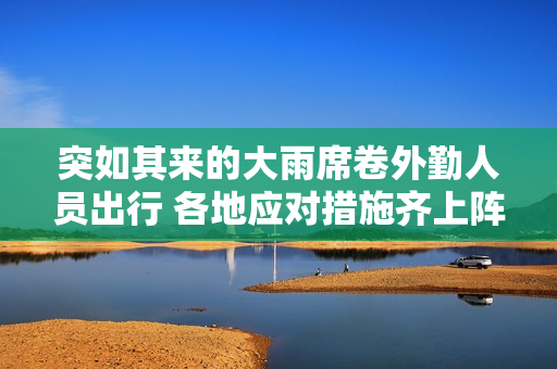 突如其来的大雨席卷外勤人员出行 各地应对措施齐上阵