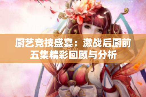 厨艺竞技盛宴：激战后厨前五集精彩回顾与分析