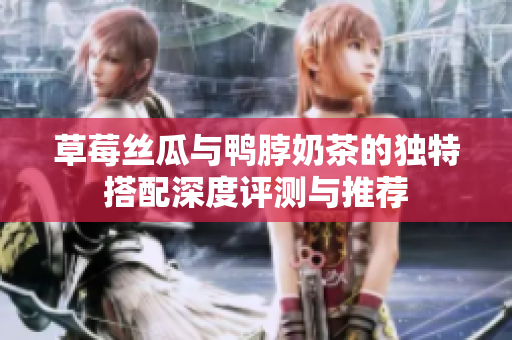草莓丝瓜与鸭脖奶茶的独特搭配深度评测与推荐