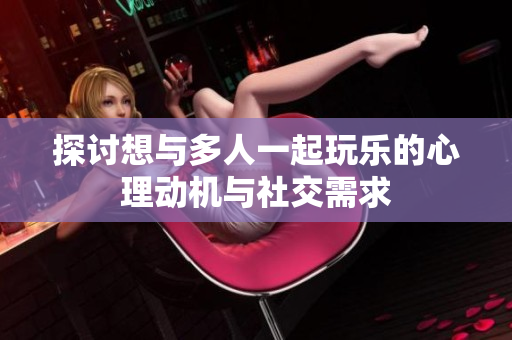 探讨想与多人一起玩乐的心理动机与社交需求