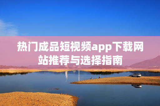热门成品短视频app下载网站推荐与选择指南
