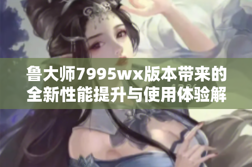 鲁大师7995wx版本带来的全新性能提升与使用体验解析