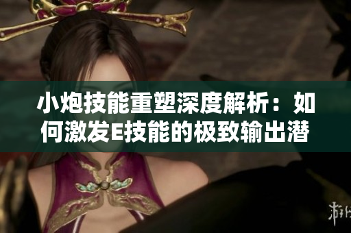小炮技能重塑深度解析：如何激发E技能的极致输出潜能