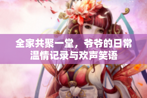 全家共聚一堂，爷爷的日常温情记录与欢声笑语
