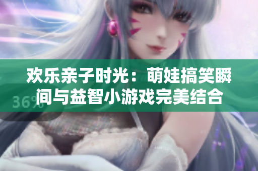 欢乐亲子时光：萌娃搞笑瞬间与益智小游戏完美结合
