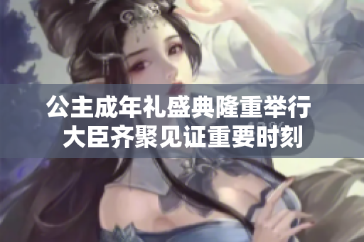 公主成年礼盛典隆重举行 大臣齐聚见证重要时刻