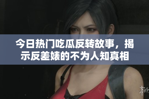 今日热门吃瓜反转故事，揭示反差婊的不为人知真相