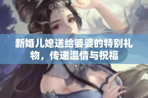 新婚儿媳送给婆婆的特别礼物，传递温情与祝福
