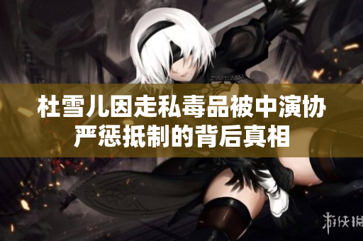 杜雪儿因走私毒品被中演协严惩抵制的背后真相