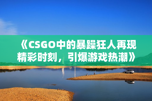 《CSGO中的暴躁狂人再现精彩时刻，引爆游戏热潮》