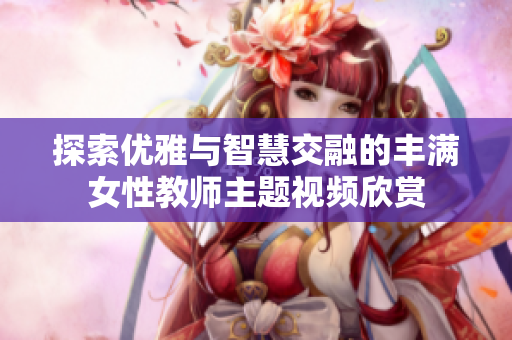 探索优雅与智慧交融的丰满女性教师主题视频欣赏