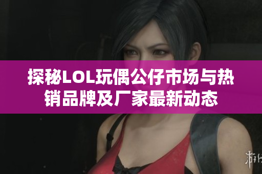 探秘LOL玩偶公仔市场与热销品牌及厂家最新动态