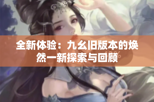 全新体验：九幺旧版本的焕然一新探索与回顾