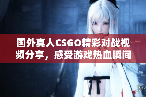 国外真人CSGO精彩对战视频分享，感受游戏热血瞬间