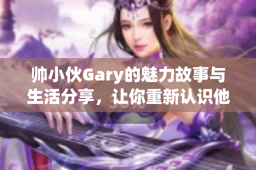 帅小伙Gary的魅力故事与生活分享，让你重新认识他