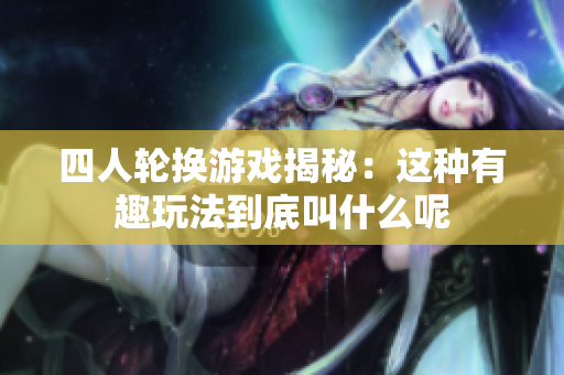 四人轮换游戏揭秘：这种有趣玩法到底叫什么呢