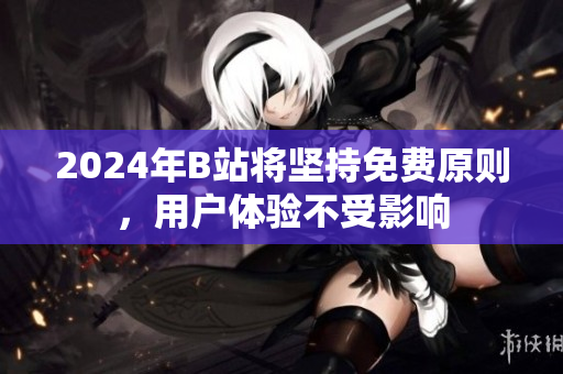 2024年B站将坚持免费原则，用户体验不受影响