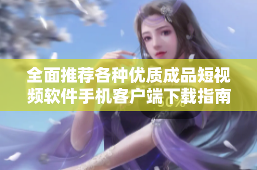 全面推荐各种优质成品短视频软件手机客户端下载指南