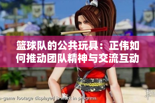 篮球队的公共玩具：正伟如何推动团队精神与交流互动