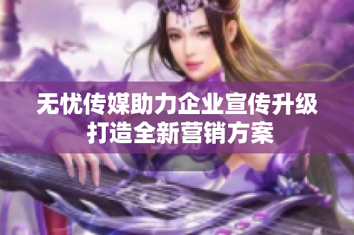 无忧传媒助力企业宣传升级 打造全新营销方案
