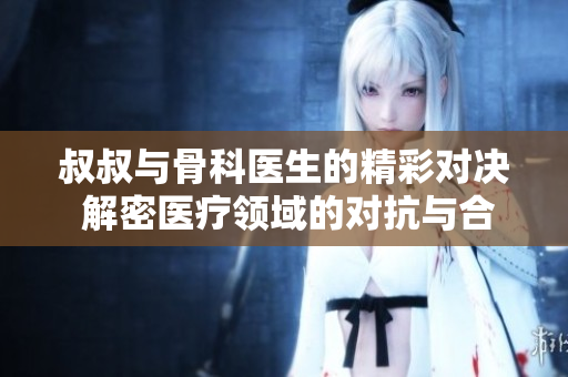 叔叔与骨科医生的精彩对决 解密医疗领域的对抗与合作