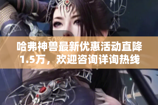 哈弗神兽最新优惠活动直降1.5万，欢迎咨询详询热线4008661621