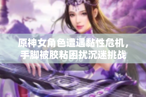 原神女角色遭遇黏性危机，手脚被胶粘困扰沉迷挑战