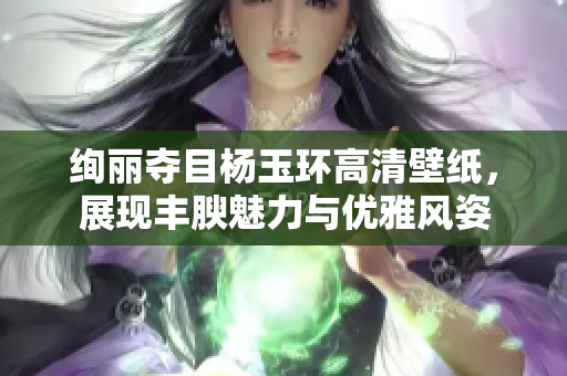 绚丽夺目杨玉环高清壁纸，展现丰腴魅力与优雅风姿