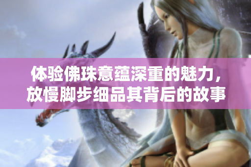 体验佛珠意蕴深重的魅力，放慢脚步细品其背后的故事