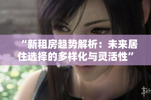 “新租房趋势解析：未来居住选择的多样化与灵活性”