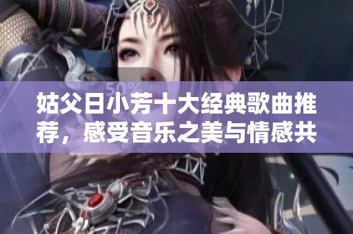 姑父日小芳十大经典歌曲推荐，感受音乐之美与情感共鸣