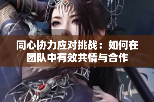 同心协力应对挑战：如何在团队中有效共情与合作