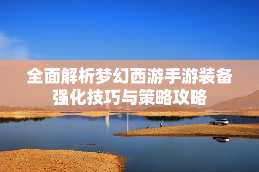 全面解析梦幻西游手游装备强化技巧与策略攻略