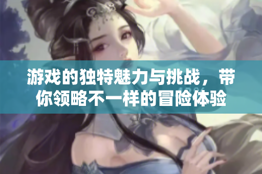 游戏的独特魅力与挑战，带你领略不一样的冒险体验