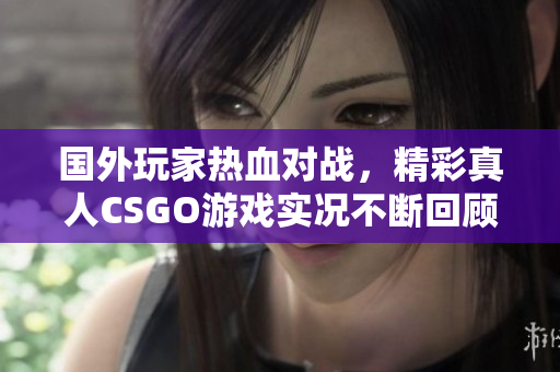 国外玩家热血对战，精彩真人CSGO游戏实况不断回顾