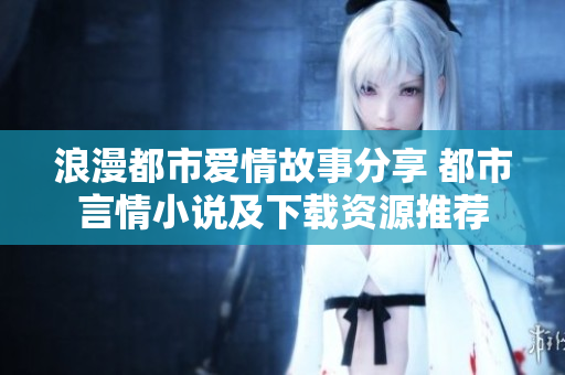 浪漫都市爱情故事分享 都市言情小说及下载资源推荐