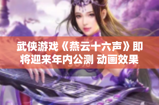 武侠游戏《燕云十六声》即将迎来年内公测 动画效果持续优化