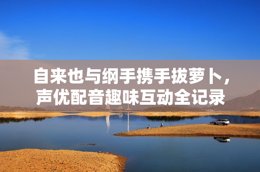 自来也与纲手携手拔萝卜，声优配音趣味互动全记录