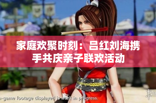 家庭欢聚时刻：吕红刘海携手共庆亲子联欢活动