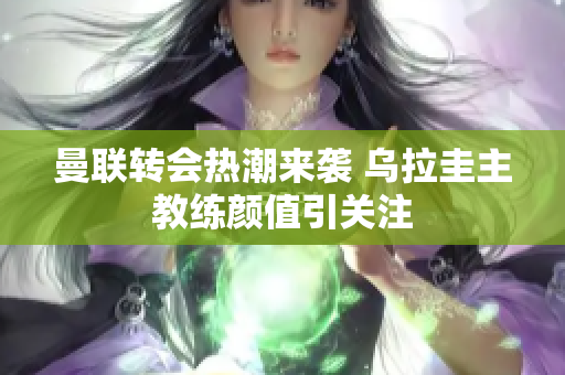 曼联转会热潮来袭 乌拉圭主教练颜值引关注