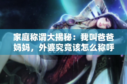 家庭称谓大揭秘：我叫爸爸妈妈，外婆究竟该怎么称呼呢