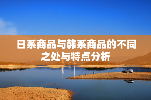 日系商品与韩系商品的不同之处与特点分析