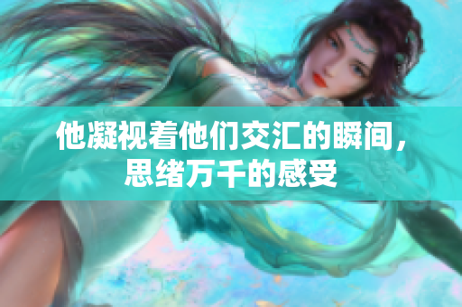 他凝视着他们交汇的瞬间，思绪万千的感受