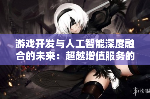 游戏开发与人工智能深度融合的未来：超越增值服务的应用探讨