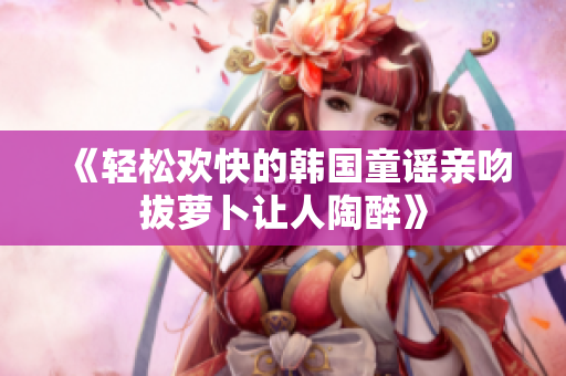 《轻松欢快的韩国童谣亲吻拔萝卜让人陶醉》
