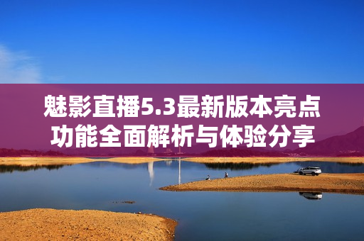魅影直播5.3最新版本亮点功能全面解析与体验分享
