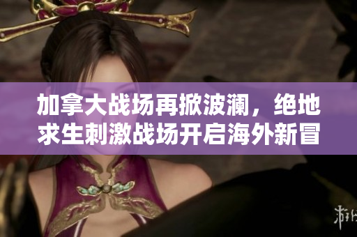 加拿大战场再掀波澜，绝地求生刺激战场开启海外新冒险